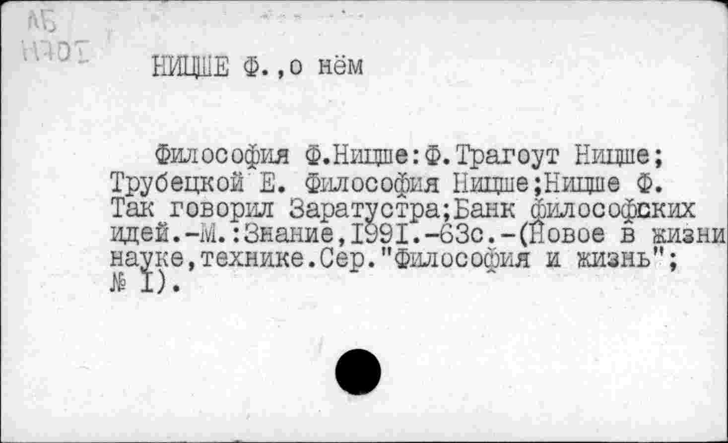 ﻿НИЩИЕ Ф. ,о нём
философия Ф.Ницше:Ф.Трагоут Ницше; Трубецкой Е. Философия Ницше;Ницше Ф. Так говорил Заратустра;Банк философских идей.-М.:Знание,1991.-63с.-(Новое в кизни науке,технике.Сер."Философия и ознь"; М).